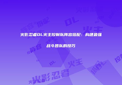 火影忍者OL火主控制队阵容搭配:构建最强战斗团队的技巧