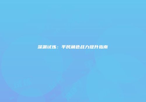 深渊试炼：平民角色战力提升指南
