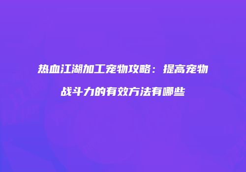 热血江湖加工宠物攻略：提高宠物战斗力的有效方法有哪些