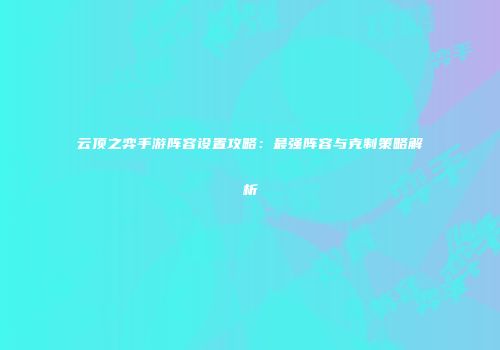 云顶之弈手游阵容设置攻略：最强阵容与克制策略解析