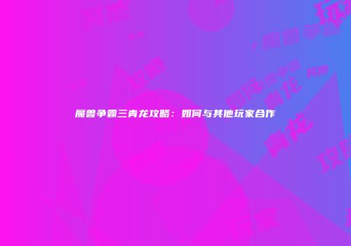 魔兽争霸三青龙攻略：如何与其他玩家合作