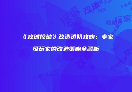 《攻城掠地》改造进阶攻略：专家级玩家的改造策略全解析