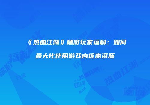 《热血江湖》端游玩家福利：如何最大化使用游戏内优惠资源