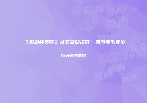 《页游杯莫停》社交互动指南：如何与队友协作击败强敌