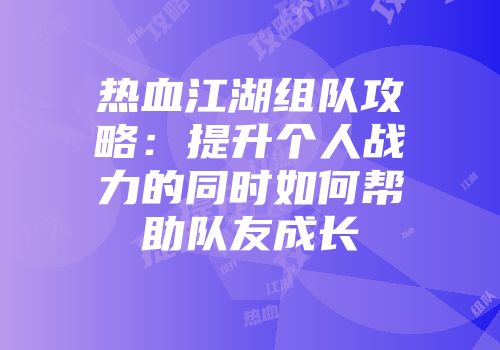 热血江湖组队攻略：提升个人战力的同时如何帮助队友成长