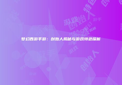 梦幻西游手游：创始人揭秘与游戏特色探析