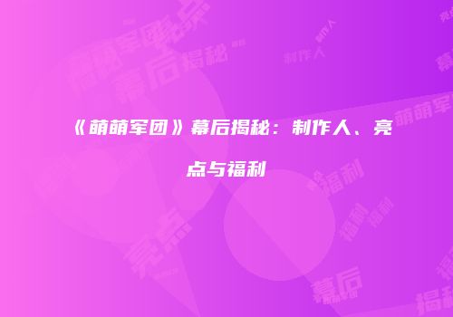 《萌萌军团》幕后揭秘：制作人、亮点与福利