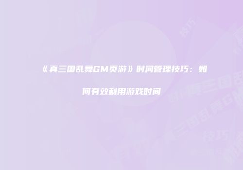 《真三国乱舞GM页游》时间管理技巧：如何有效利用游戏时间