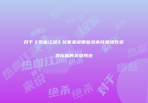 对于《热血江湖》玩家来说哪些绝杀技是提升游戏乐趣的关键所在