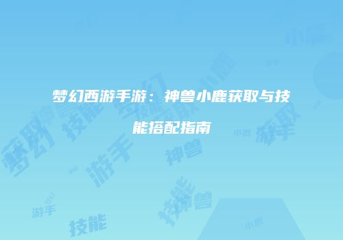 梦幻西游手游：神兽小鹿获取与技能搭配指南