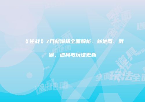 《逆战》7月新猎场全面解析：新地图、武器、道具与玩法更新