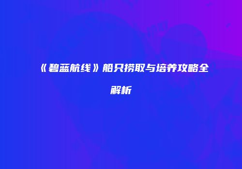 《碧蓝航线》船只捞取与培养攻略全解析