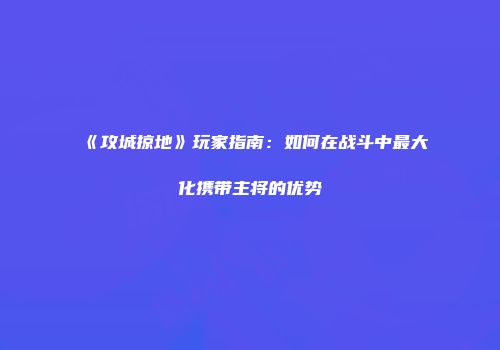 《攻城掠地》玩家指南：如何在战斗中最大化携带主将的优势