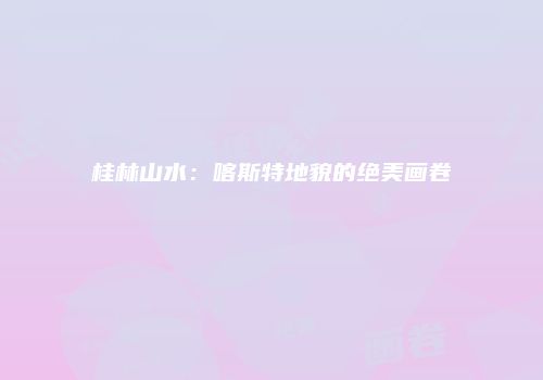 桂林山水：喀斯特地貌的绝美画卷