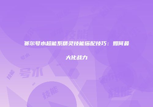 赛尔号水超能系精灵技能搭配技巧：如何最大化战力