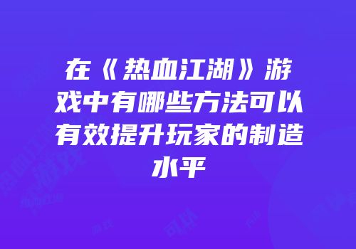 在《热血江湖》游戏中有哪些方法可以有效提升玩家的制造水平