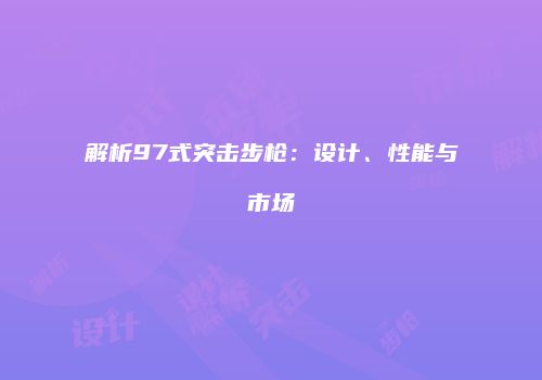 解析97式突击步枪：设计、性能与市场