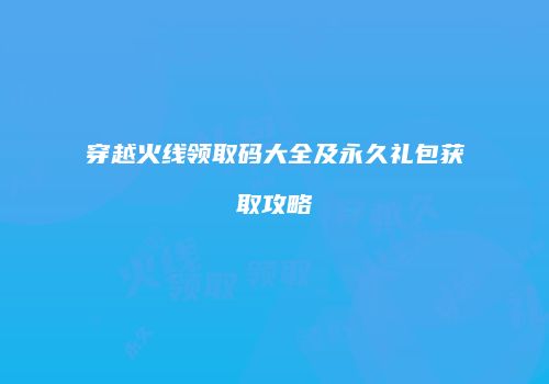 穿越火线领取码大全及永久礼包获取攻略