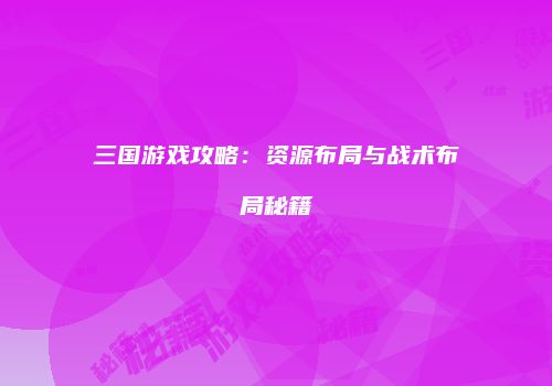 三国游戏攻略：资源布局与战术布局秘籍