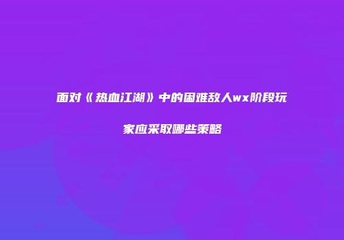 面对《热血江湖》中的困难敌人wx阶段玩家应采取哪些策略