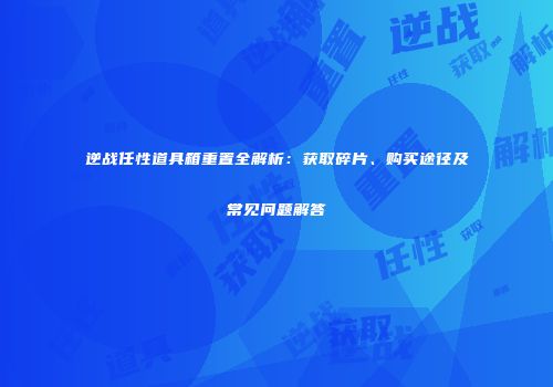 逆战任性道具箱重置全解析：获取碎片、购买途径及常见问题解答