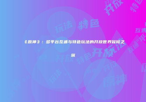 《原神》：多平台互通与特色玩法的开放世界冒险之旅