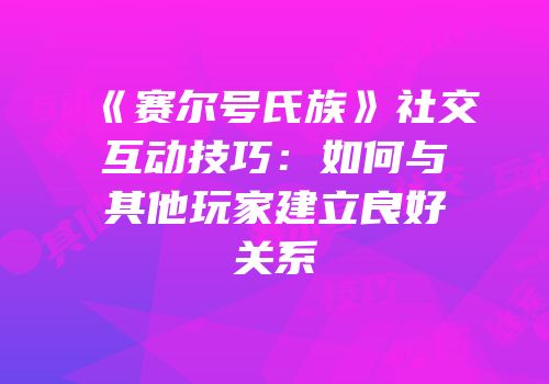 《赛尔号氏族》社交互动技巧：如何与其他玩家建立良好关系