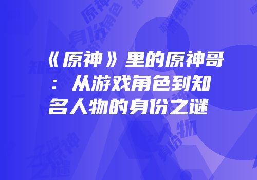 《原神》里的原神哥：从游戏角色到知名人物的身份之谜