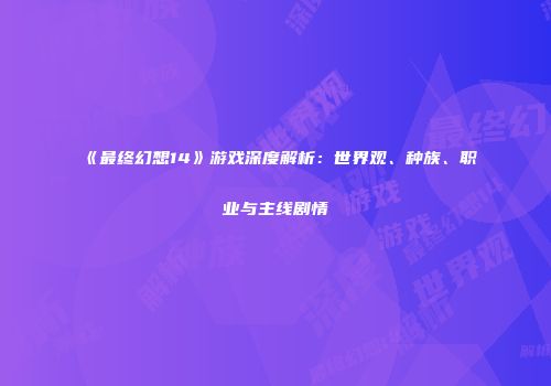 《最终幻想14》游戏深度解析：世界观、种族、职业与主线剧情