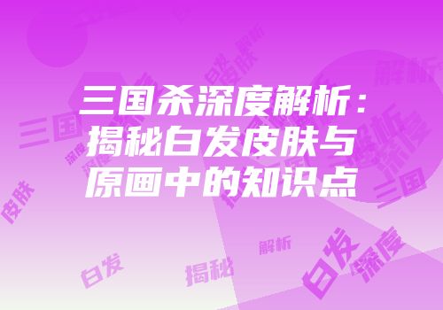 三国杀深度解析：揭秘白发皮肤与原画中的知识点