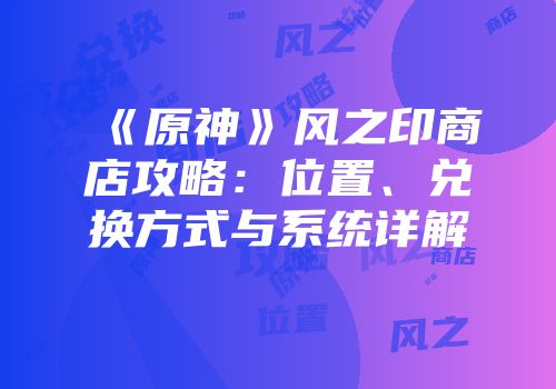 《原神》风之印商店攻略：位置、兑换方式与系统详解
