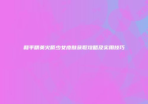 和平精英火箭少女皮肤获取攻略及实用技巧