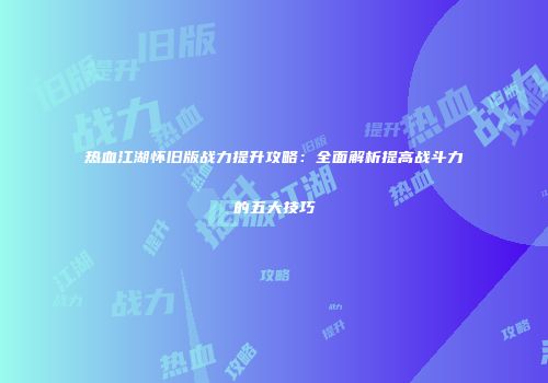 热血江湖怀旧版战力提升攻略：全面解析提高战斗力的五大技巧
