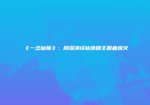 《一念仙魔》：周深演绎仙侠剧主题曲爆火