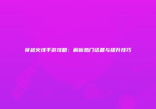 穿越火线手游攻略：解析热门话题与提升技巧
