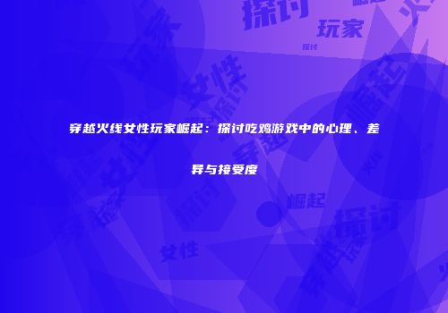 穿越火线女性玩家崛起：探讨吃鸡游戏中的心理、差异与接受度