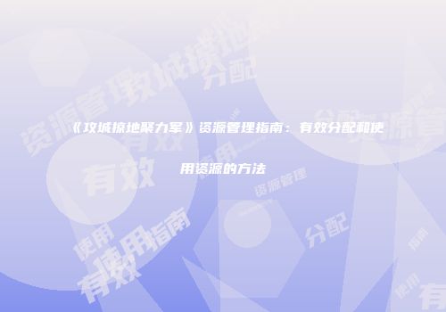 《攻城掠地聚力军》资源管理指南：有效分配和使用资源的方法