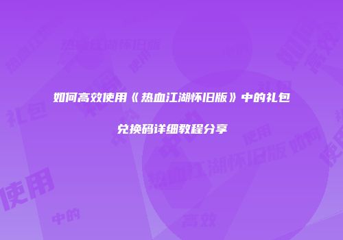 如何高效使用《热血江湖怀旧版》中的礼包兑换码详细教程分享