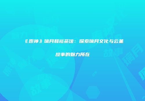 《原神》璃月和裕茶馆：探索璃月文化与云堇故事的魅力所在