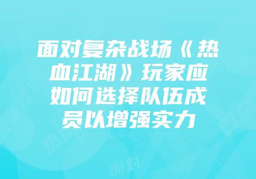 面对复杂战场《热血江湖》玩家应如何选择队伍成员以增强实力