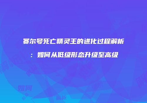 赛尔号死亡精灵王的进化过程解析：如何从低级形态升级至高级