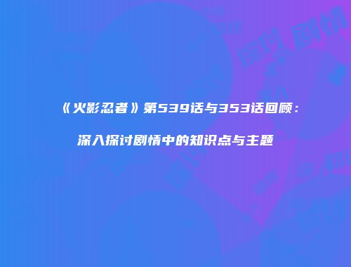 《火影忍者》第539话与353话回顾：深入探讨剧情中的知识点与主题
