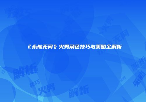 《永劫无间》火男角色技巧与策略全解析