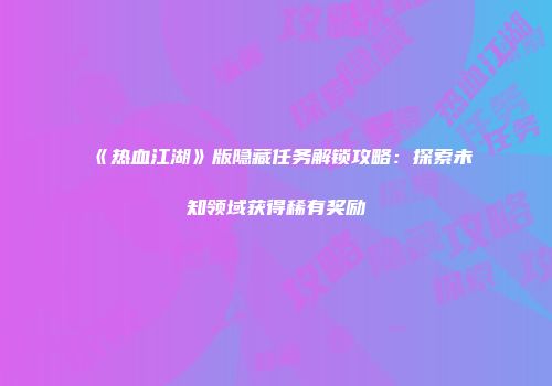 《热血江湖》版隐藏任务解锁攻略：探索未知领域获得稀有奖励
