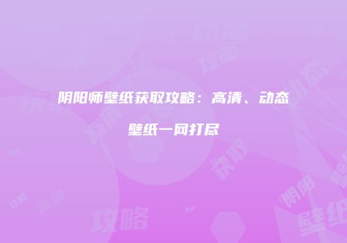 阴阳师壁纸获取攻略：高清、动态壁纸一网打尽
