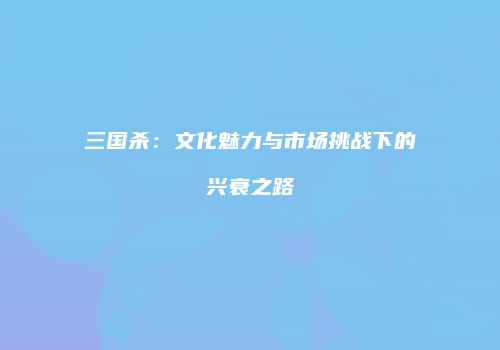 三国杀：文化魅力与市场挑战下的兴衰之路
