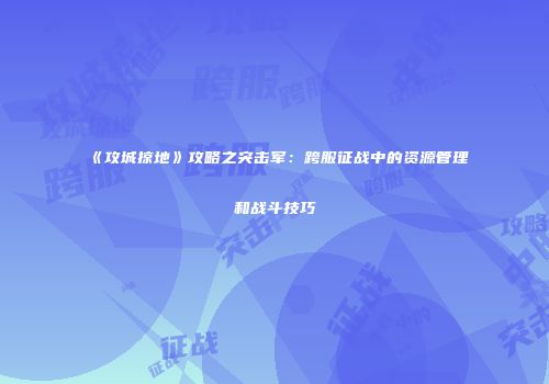《攻城掠地》攻略之突击军：跨服征战中的资源管理和战斗技巧