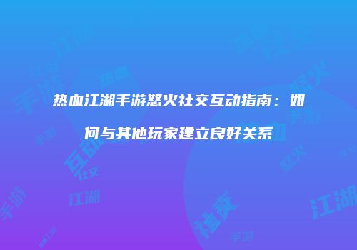 热血江湖手游怒火社交互动指南：如何与其他玩家建立良好关系