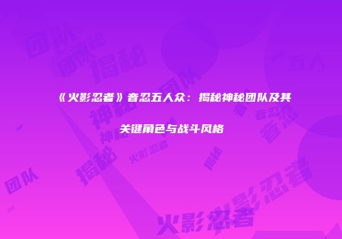 《火影忍者》音忍五人众：揭秘神秘团队及其关键角色与战斗风格