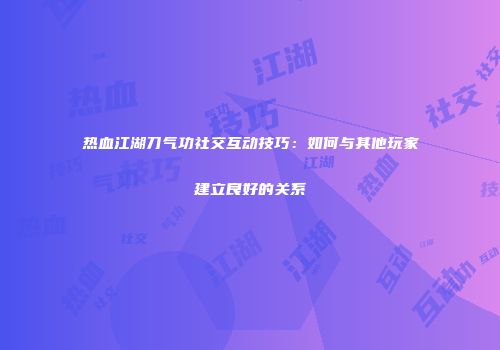 热血江湖刀气功社交互动技巧：如何与其他玩家建立良好的关系